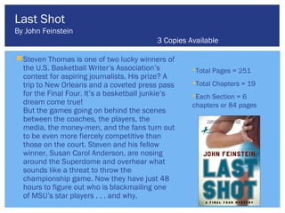 Last Shot
By John Feinstein
                                          3 Copies Available

 Steven Thomas is one of two lucky winners of
  the U.S. Basketball Writer’s Association’s        Total Pages = 251
  contest for aspiring journalists. His prize? A
  trip to New Orleans and a coveted press pass      Total Chapters = 19
  for the Final Four. It’s a basketball junkie’s    Each Section = 6
  dream come true!                                  chapters or 84 pages
  But the games going on behind the scenes
  between the coaches, the players, the
  media, the money-men, and the fans turn out
  to be even more fiercely competitive than
  those on the court. Steven and his fellow
  winner, Susan Carol Anderson, are nosing
  around the Superdome and overhear what
  sounds like a threat to throw the
  championship game. Now they have just 48
  hours to figure out who is blackmailing one
  of MSU’s star players . . . and why.
 