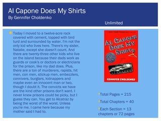 Al Capone Does My Shirts
By Gennifer Choldenko
                                                   Unlimited

 Today I moved to a twelve-acre rock
  covered with cement, topped with bird
  turd and surrounded by water. I'm not the
  only kid who lives here. There's my sister,
  Natalie, except she doesn't count. And
  there are twenty-three other kids who live
  on the island because their dads work as
  guards or cook's or doctors or electricians
  for the prison, like my dad does. Plus,
  there are a ton of murderers, rapists, hit
  men, con men, stickup men, embezzlers,
  connivers, burglars, kidnappers and
  maybe even an innocent man or two,
  though I doubt it. The convicts we have
  are the kind other prisons don't want. I
  never knew prisons could be picky, but I      Total Pages = 215
  guess they can. You get to Alcatraz by
  being the worst of the worst. Unless
                                                Total Chapters = 40
  you're me. I came here because my             Each Section = 13
  mother said I had to.
                                                chapters or 72 pages
 