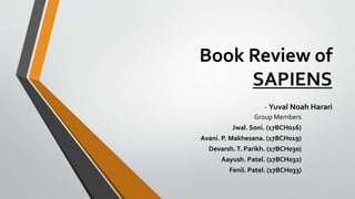 Book Review of
SAPIENS
- Yuval Noah Harari
Group Members
Jwal. Soni. (17BCH016)
Avani. P. Makhesana. (17BCH019)
Devarsh.T. Parikh. (17BCH030)
Aayush. Patel. (17BCH032)
Fenil. Patel. (17BCH033)
 