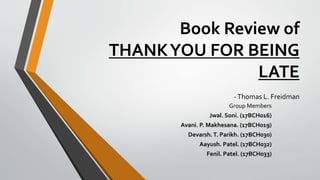 Book Review of
THANKYOU FOR BEING
LATE
-Thomas L. Freidman
Group Members
Jwal. Soni. (17BCH016)
Avani. P. Makhesana. (17BCH019)
Devarsh.T. Parikh. (17BCH030)
Aayush. Patel. (17BCH032)
Fenil. Patel. (17BCH033)
 