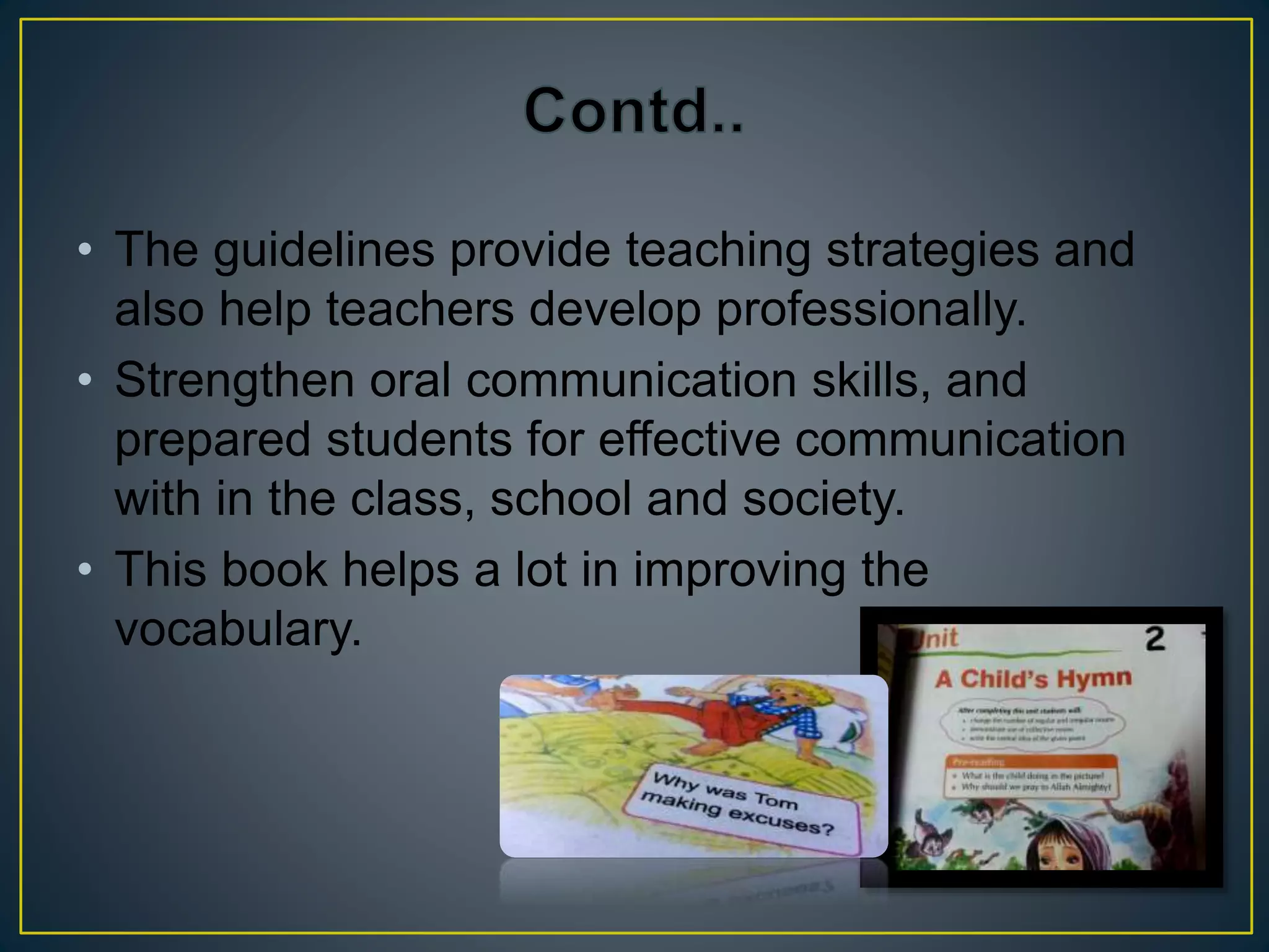 • The guidelines provide teaching strategies and 
also help teachers develop professionally. 
• Strengthen oral communication skills, and 
prepared students for effective communication 
with in the class, school and society. 
• This book helps a lot in improving the 
vocabulary. 
 