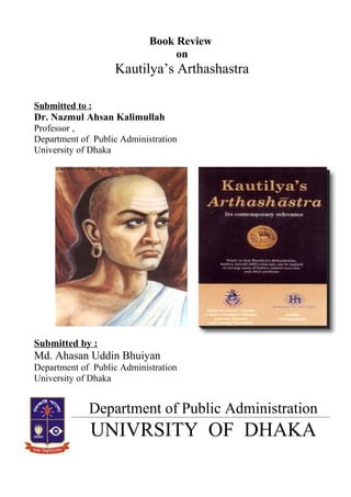 Book Review
on
Kautilya’s Arthashastra
Submitted to :
Dr. Nazmul Ahsan Kalimullah
Professor ,
Department of Public Administration
University of Dhaka
Submitted by :
Md. Ahasan Uddin Bhuiyan
Department of Public Administration
University of Dhaka
Department of Public Administration
UNIVRSITY OF DHAKA
 