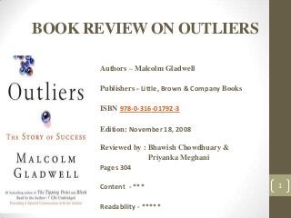 BOOK REVIEW ON OUTLIERS
Authors – Malcolm Gladwell
Publishers - Little, Brown & Company Books
ISBN 978-0-316-01792-3
Edition: November 18, 2008
Reviewed by : Bhawish Chowdhuary &
Priyanka Meghani
Pages 304
Content - ***
Readability - *****
1
 