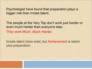 Psychologist have found that preparation plays a
bigger role than innate talent.
The people at the Very Top don’t work just harder or
even much harder than everyone else.
They work Much ,Much Harder.
Innate talent does exist; but Achievement is talent
plus preparation.
 
