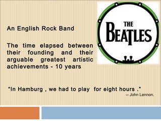 An English Rock Band
The time elapsed between
their founding and their
arguable greatest artistic
achievements - 10 years
“In Hamburg , we had to play for eight hours .”
-- John Lennon.
 