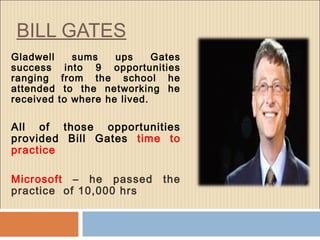 BILL GATES
Gladwell sums ups Gates
success into 9 opportunities
ranging from the school he
attended to the networking he
received to where he lived.
All of those opportunities
provided Bill Gates time to
practice
Microsoft – he passed the
practice of 10,000 hrs
 