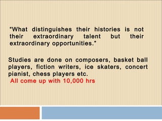 “What distinguishes their histories is not
their extraordinary talent but their
extraordinary opportunities.”
Studies are done on composers, basket ball
players, fiction writers, ice skaters, concert
pianist, chess players etc.
All come up with 10,000 hrs
 