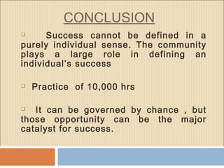 CONCLUSION
 Success cannot be defined in a
purely individual sense. The community
plays a large role in defining an
individual’s success
 Practice of 10,000 hrs
 It can be governed by chance , but
those opportunity can be the major
catalyst for success.
 