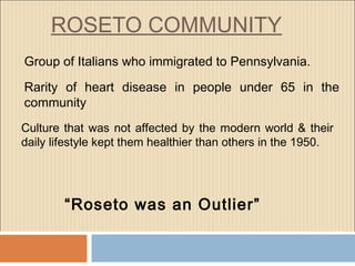 ROSETO COMMUNITY
Group of Italians who immigrated to Pennsylvania.
Rarity of heart disease in people under 65 in the
community
Culture that was not affected by the modern world & their
daily lifestyle kept them healthier than others in the 1950.
“Roseto was an Outlier”
 