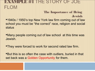EXAMPLE #1 THE STORY OF JOE
FLOM
The Importance of Being
Jewish
1940s / 1950’s top New York law firm coming out of law
school you must be “the correct” race, religion and social
status
Many people coming out of law school at this time was
Jewish.
They were forced to work for second rated law firm.
But this is so often the case with outliers, buried in that
set back was a Golden Opportunity for them.
 