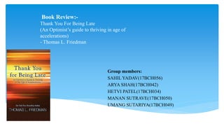 Book Review:-
Thank You For Being Late
(An Optimist’s guide to thriving in age of
accelerations)
- Thomas L. Friedman
Group members:
SAHIL YADAV(17BCH056)
ARYA SHAH(17BCH042)
HETVI PATEL(17BCH034)
MANAN SUTRAVE(17BCH050)
UMANG SUTARIYA(17BCH049)
 