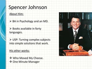 Spencer Johnson
About Him:

 BA in Psychology and an MD.

 Books available in forty
languages.

 USP: Turning complex subjects
into simple solutions that work.

His other works:

 Who Moved My Cheese.
 One Minute Manager
 