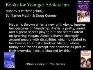 Books for Younger Adolescents Nobody's Perfect  (2006) By Marlee Matlin & Doug Cooney Megan is thrown when a new girl, Alexis, ignores her gestures of friendship. Alexis is pretty, smart, and a great soccer player, but she seems intent on ignoring Megan. Alexis behaves strangely around people with disabilities which is related to her having an autistic brother. Megan, whose family and friends accept her deafness as part of their everyday lives, is shocked by this. Other Books in the Series 