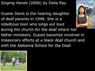 Singing Hands  (2006) by Delia Ray  Gussie Davis is the hearing daughter  of deaf parents in 1948. She is a  rebellious teen who sings out loud  during the church for the deaf where her father ministers. Gussie becomes involved in missionary efforts at a black deaf church and with the Alabama School for the Deaf.  