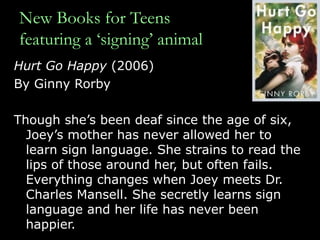 New Books for Teens featuring a ‘signing’ animal Hurt Go Happy  (2006)  By Ginny Rorby Though she’s been deaf since the age of six, Joey’s mother has never allowed her to learn sign language. She strains to read the lips of those around her, but often fails. Everything changes when Joey meets Dr. Charles Mansell. She secretly learns sign language and her life has never been happier.  