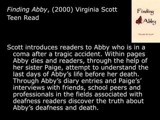 Finding Abby , (2000) Virginia Scott Teen Read Scott introduces readers to Abby who is in a coma after a tragic accident. Within pages Abby dies and readers, through the help of her sister Paige, attempt to understand the last days of Abby’s life before her death. Through Abby’s diary entries and Paige’s’ interviews with friends, school peers and professionals in the fields associated with deafness readers discover the truth about Abby’s deafness and death.  
