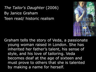 The Tailor's Daughter  (2006) By Janice Graham Teen read/ historic realism Graham tells the story of Veda, a passionate young woman raised in London. She has inherited her father’s talent, his sense of style, and his love of tailoring. Veda becomes deaf at the age of sixteen and must prove to others that she is talented by making a name for herself. 