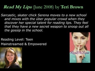 Read My Lips   (June 2008) by  Teri Brown Sarcastic, skater chick Serena moves to a new school and mixes with the über popular crowd when they discover her special talent for reading lips. They feel that they have a new secret weapon to snoop out all the gossip in the school.  Reading Level: Teen Mainstreamed & Empowered 