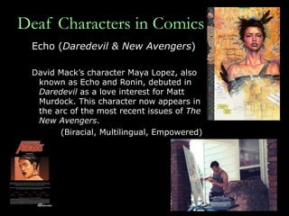 Deaf Characters in Comics Echo ( Daredevil & New Avengers ) David Mack’s character Maya Lopez, also known as Echo and Ronin, debuted in  Daredevil  as a love interest for Matt Murdock. This character now appears in the arc of the most recent issues of  The New Avengers .  (Biracial, Multilingual, Empowered) 