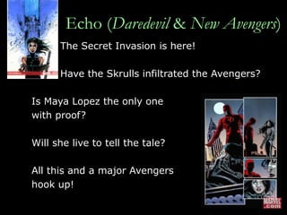 Echo ( Daredevil  &  New Avengers ) The Secret Invasion is here!  Have the Skrulls infiltrated the Avengers?  Is Maya Lopez the only one  with proof?  Will she live to tell the tale?  All this and a major Avengers  hook up! 