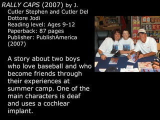 RALLY CAPS  (2007)  by J. Cutler Stephen and Cutler Del Dottore Jodi  Reading level: Ages 9-12 Paperback: 87 pages Publisher: PublishAmerica (2007) A story about two boys who love baseball and who become friends through their experiences at summer camp. One of the main characters is deaf and uses a cochlear implant.  