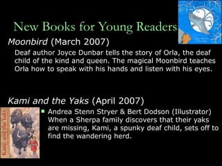 New Books for Young Readers Moonbird  (March 2007) Deaf author Joyce Dunbar tells the story of Orla, the deaf child of the kind and queen. The magical Moonbird teaches Orla how to speak with his hands and listen with his eyes. Kami and the Yaks  (April 2007) Andrea Stenn Stryer & Bert Dodson (Illustrator)  When a Sherpa family discovers that their yaks are missing, Kami, a spunky deaf child, sets off to find the wandering herd. 