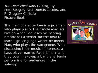 The Deaf Musicians  (2006), by Pete Seeger, Paul DuBois Jacobs, and R. Gregory Christie  Picture Book The main character Lee is a jazzman who plays piano. His bandleader lets him go when Lee loses his hearing. He attends a school for the deaf to learn sign language where he meets Max, who plays the saxophone. While discussing their musical interests, a bass player named Rose joins in and they soon make-up a band and begin performing for audiences in the subway. 