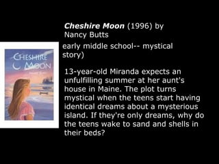 Cheshire Moon  (1996) by Nancy Butts  early middle school-- mystical story) 13-year-old Miranda expects an unfulfilling summer at her aunt's house in Maine. The plot turns mystical when the teens start having identical dreams about a mysterious island. If they're only dreams, why do the teens wake to sand and shells in their beds?  