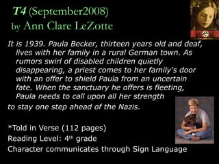 T4   (September2008) by  Ann Clare LeZotte It is 1939. Paula Becker, thirteen years old and deaf, lives with her family in a rural German town. As rumors swirl of disabled children quietly disappearing, a priest comes to her family's door with an offer to shield Paula from an uncertain fate. When the sanctuary he offers is fleeting, Paula needs to call upon all her strength  to stay one step ahead of the Nazis. *Told in Verse (112 pages) Reading Level: 4 th  grade Character communicates through Sign Language 