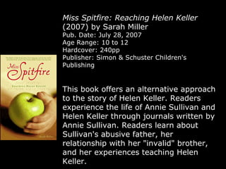 Miss Spitfire: Reaching Helen Keller  (2007) by Sarah Miller Pub. Date: July 28, 2007 Age Range: 10 to 12 Hardcover: 240pp Publisher: Simon & Schuster Children's Publishing This book offers an alternative approach to the story of Helen Keller. Readers experience the life of Annie Sullivan and Helen Keller through journals written by Annie Sullivan. Readers learn about Sullivan's abusive father, her relationship with her "invalid" brother, and her experiences teaching Helen Keller.  