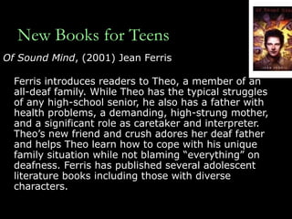 New Books for Teens Of Sound Mind , (2001) Jean Ferris Ferris introduces readers to Theo, a member of an all-deaf family. While Theo has the typical struggles of any high-school senior, he also has a father with health problems, a demanding, high-strung mother, and a significant role as caretaker and interpreter. Theo’s new friend and crush adores her deaf father and helps Theo learn how to cope with his unique family situation while not blaming “everything” on deafness. Ferris has published several adolescent literature books including those with diverse characters. 