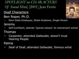 SPOTLIGHT on CHARACTERS Of Sound Mind , (2001) Jean Ferris Deaf Characters Ben Roper, Ph.D.  Penn State Employee, Model Airplanes, Single Parent Jeremy Self-Confident, attends “special classes” at mainstream school  Thomas Carpenter, attended Gallaudet, doesn’t trust Hearing People Palma Deaf of Deaf, attended Gallaudet, famous artist 