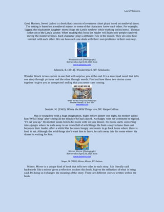 LauraVillanueva
Good Masters, Sweet Ladies is a book that consists of seventeen short plays based on medieval times.
The setting is based on a medieval manor so some of the characters know each other. For example,
Taggot, the blacksmith daughter meets Hugo the Lord’s nephew while working on his horse. Thomas
is the son of the Lord’s doctor. When reading this book the reader will learn how people survived
during the medieval times. Each character plays a different role in the manor. They all some how
interact with each other. We see how each one deals with their own problems in their own way.
Wonderstruck (Photograph)
Retrieved on April 28, 2015 from
www.amazon.com
Selznick, B. (2011). Wonderstruck. NY: Scholastic.
Wonder Struck is two stories in one that will surprise you at the end. It is a must read novel that tells
one story through pictures and the other through words. Find out how these two stories come
together to give you an unexpected ending that you never saw coming.
Where the Wild Things Are (Photograph)
Retrieved February 10, 2015 from
www.amazon.com
Sendak, M. (1963). Where the Wild Things Are. NY: HarperCollins.
Max is young boy with a huge imagination. Right before dinner one night, his mother called
him “Wild Thing” after seeing all the mischief he had caused. Not happy with her comment he replied,
“I’ll eat you up.” His mother sends him to his room with out any dinner. His room starts converting
into a jungle where he sails away to an island full of wild things. He finds a way to tame them and
becomes their leader. After a while Max becomes hungry and wants to go back home where there is
food to eat. Although the wild things don’t want him to leave, he sails away into his room where his
dinner is waiting for him.
Mirror, Mirror (Photograph)
Retrieved on April 28, 2015 from
www.amazon.com
Singer, M. (2010). Mirror, Mirror. NY: Dutton.
Mirror, Mirror is a unique kind of book that tells two sides to each story. It is literally said
backwards like a mirror gives a reflection so does this book. It gives the reflection of what is being
said. By doing so it changes the meaning of the story. There are different stories written within the
book.
 