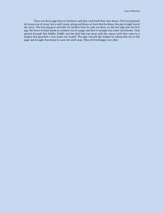 LauraVillanueva
There are three pigs that are brothers and they each built their own house. The first pig built
his house out of straw, but a wolf comes along and blows so hard that he blows the pig straight out of
the story. The first pig goes and tells his brother that it’s safe out there, so the two pigs join the first
pig. The three of them made an airplane out of a page and flew it straight into other storybooks. They
passed through Hey Diddle, Diddle and the dish that ran away with the spoon until they came to a
dragon that guarded a rose made out of gold. The pigs rescued the dragon by taking him out of the
page and brought him home to scare the wolf away. They all lived happy ever after.
 