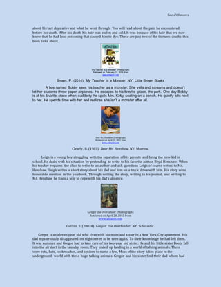 LauraVillanueva
about his last days alive and what he went through. You will read about the pain he encountered
before his death. After his death his hair was stolen and sold. It was because of his hair that we now
know that he had lead poisoning that caused him to dye. These are just two of the thirteen deaths this
book talks about.
My Teacher is a Monster! (Photograph)
Retrieved on February 11, 2015 from
www.amazon.com
Brown, P. (2014). My Teacher is a Monster. NY: Little Brown Books
A boy named Bobby sees his teacher as a monster. She yells and screams and doesn’t
let her students throw paper airplanes. He escapes to his favorite place, the park. One day Bobby
is at his favorite place when suddenly he spots Mrs. Kirby seating on a bench. He quietly sits next
to her. He spends time with her and realizes she isn’t a monster after all.
Dear Mr. Henshaw (Photograph)
Retrieved on April 19, 2015 from
www.amazon.com
Clearly, B. (1983). Dear Mr. Henshaw. NY: Morrow.
Leigh is a young boy struggling with the separation of his parents and being the new kid in
school. He deals with his situation by pretending to write to his favorite author Boyd Henshaw. When
his teacher requires the class to write to an author and ask questions Leigh of coarse writes to Mr.
Henshaw. Leigh writes a short story about his dad and him on a truck drive with him. His story wins
honorable mention in the yearbook. Through writing the story, writing in his journal, and writing to
Mr. Henshaw he finds a way to cope with his dad’s absence.
Gregor theOverlander (Photograph)
Retrieved on April 28, 2015 from
www.amazon.com
Collins, S. (20024). Gregor The Overlander. NY: Scholastic.
Gregor is an eleven-year old who lives with his mom and sister in a New York City apartment. His
dad mysteriously disappeared on night never to be seen again. To their knowledge he had left them.
It was summer and Gregor had to take care of his two-year old sister. He and his little sister Boots fall
into the air duct in the laundry room. They ended up landing in a world of talking animals. There
were rats, bats, cockroaches, and spiders to name a few. Most of the story takes place in the
underground world with these huge talking animals. Gregor and his sister find their dad whom had
 