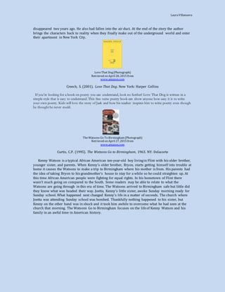 LauraVillanueva
disappeared two years ago. He also had fallen into the air duct. At the end of the story the author
brings the characters back to reality when they finally make out of the underground world and enter
their apartment in New York City.
LoveThat Dog(Photograph)
Retrieved on April 28, 2015 from
www.amazon.com
Creech, S. (2001). Love That Dog. New York: Harper Collins
If you’re looking for a book on poetry you can understand, look no further! Love That Dog is written in a
simple style that is easy to understand. This free verse poetry book can show anyone how easy it is to write
your own poetry. Kids will love the story of Jack and how his teacher inspires him to write poetry even though
he thought he never could.
TheWatsons Go To Birmingham (Photograph)
Retrieved on April 27, 2015 from
www.amazon.com
Curtis, C.P. (1995). The Watsons Go to Birmingham, 1963. NY: Delacorte
Kenny Watson is a typical African American ten-year-old boy livingin Flint with his older brother,
younger sister, and parents. When Kenny’s older brother, Bryon, starts getting himself into trouble at
home it causes the Watsons to make a trip to Birmingham where his mother is from. His parents had
the idea of taking Bryon to his grandmother’s house to stay for a while so he could straighten up. At
this time African American people were fighting for equal rights. In his hometown of Flint there
wasn’t much going on compared to the South. Some readers may be able to relate to what the
Watsons are going through in this era of time. The Watsons arrived to Birmingham safe but little did
they know what was headed their way. Joetta, Kenny’s little sister, awoke Sunday morning ready for
Sunday school. What happened next changed Kenny’s life in a matter of seconds. The church where
Joetta was attending Sunday school was bombed. Thankfully nothing happened to his sister, but
Kenny on the other hand was in shock and it took him awhile to overcome what he had seen at the
church that morning. The Watsons Go to Birmingham focuses on the lifeof Kenny Watson and his
family in an awful time in American history.
 