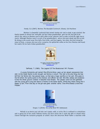 LauraVillanueva
Martina the Beautiful Cockroach (Photography)
Retrieved on March 2, 2015 from
www.amazon.com
Deedy, C.A. (2007). Martina The Beautiful Cockroach. Atlanta, GA: Peachtree
Martina is a beautiful cockroach that turned twenty-one and is ready to get married. Her
family started to shower her with gifts, but her Cuban grandmother gave her the best gift of all,
advice. Her advice to Martina was to spill coffee on her admires’ feet in order to find the right one to
marry. Although Martina wasn’t so sure of her grandmother’s advice she went ahead and did as told.
By doing so she scared away Don Gallo, Don Cerdo, and Don Lagarto, but when she tried doing the
same to Perez, a mouse, she was in for a surprise. He spilled the coffee on her first. Martina had found
her match. He too had a Cuban grandmother.
The Legend of the Blue Bonnet (Photograph)
Retrieved February 10, 2015 from
www.amazon.com
DePaola, T. (1983). The Legend Of The Bluebonnet. NY: Putnam.
A young Comanche girl named She-Who-Is-Alone gave up her valued possession (her
doll ) to the Great Spirits to end drought and famine in return. This doll is the only thing she has
left from her family who has passed away, so that was a huge sacrifice on her part. She goes to
the hill where the spirits spoke to the shaman and offered her doll. She falls asleep and awakens
to find the whole ground covered in beautiful blue flowers. The people came out and gathered
with the young girl to sing and dance in thanks to the Great Spirits. While they where doing this it
began to rain. From that day on the girl was given another name; “One-Who-Dearly-Loved-Her-
People.”
Out of My Mind (Photograph)
Retrieved on April 19, 2015 from
www.amazon.com
Draper, S. (2010). Out of My Mind. NY: Antheneum
Melody is an eleven year old who can’t speak, walk, or write. She is confined to a wheelchair
and is going out of her mind. Nobody knows just how smart she is until she able to attend other
classes through the inclusion program at school. Soon she discovers Medi-Talker a machine with
 