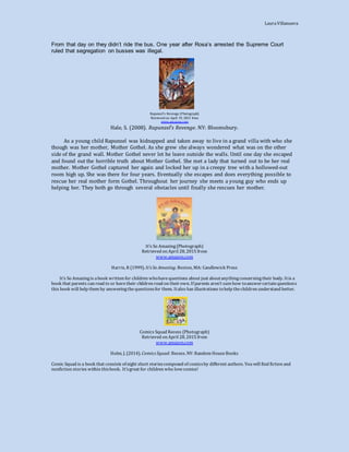 LauraVillanueva
From that day on they didn’t ride the bus. One year after Rosa’s arrested the Supreme Court
ruled that segregation on busses was illegal.
Rapunzel’s Revenge (Photograph)
Retrieved on April 19, 2015 from
www.amazon.com
Hale, S. (2008). Rapunzel’s Revenge. NY: Bloomsbury.
As a young child Rapunzel was kidnapped and taken away to live in a grand villa with who she
though was her mother, Mother Gothel. As she grew she always wondered what was on the other
side of the grand wall. Mother Gothel never let he leave outside the walls. Until one day she escaped
and found out the horrible truth about Mother Gothel. She met a lady that turned out to be her real
mother. Mother Gothel captured her again and locked her up in a creepy tree with a hollowed-out
room high up. She was there for four years. Eventually she escapes and does everything possible to
rescue her real mother form Gothel. Throughout her journey she meets a young guy who ends up
helping her. They both go through several obstacles until finally she rescues her mother.
It’s So Amazing(Photograph)
Retrieved on April 28, 2015 from
www.amazon.com
Harris, R (1999). It’s So Amazing. Boston, MA: Candlewick Press
It’s So Amazingis abook written for children whohavequestions about just aboutanythingconcerningtheir body. Itis a
book that parents can read to or havetheir children read on theirown. If parents aren’t surehow toanswercertain questions
this book will help them by answeringthequestionsfor them. Italso has illustrations tohelp thechildren understand better.
Comics Squad Recess (Photograph)
Retrieved on April 28, 2015 from
www.amazon.com
Holm, J. (2014). Comics Squad: Recess. NY: Random HouseBooks
Comic Squad is a book that consists of eight short storiescomposed of comicsby different authors. You will find fiction and
nonfiction stories within thisbook. It’sgreat for children who lovecomics!
 