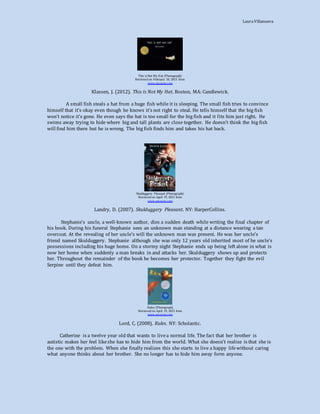 LauraVillanueva
This is Not My Hat (Photograph)
Retrieved on February 10, 2015 from
www.amazon.com
Klassen, J. (2012). This is Not My Hat. Boston, MA: Candlewick.
A small fish steals a hat from a huge fish while it is sleeping. The small fish tries to convince
himself that it’s okay even though he knows it’s not right to steal. He tells himself that the big fish
won’t notice it’s gone. He even says the hat is too small for the big fish and it fits him just right. He
swims away trying to hide where big and tall plants are close together. He doesn’t think the big fish
will find him there but he is wrong. The big fish finds him and takes his hat back.
Skulduggery Pleasant (Photograph)
Retrieved on April 19, 2015 from
www.amazon.com
Landry, D. (2007). Skulduggery Pleasant. NY: HarperCollins.
Stephanie’s uncle, a well-known author, dies a sudden death while writing the final chapter of
his book. During his funeral Stephanie sees an unknown man standing at a distance wearing a tan
overcoat. At the revealing of her uncle’s will the unknown man was present. He was her uncle’s
friend named Skulduggery. Stephanie although she was only 12 years old inherited most of he uncle’s
possessions including his huge home. On a stormy night Stephanie ends up being left alone in what is
now her home when suddenly a man breaks in and attacks her. Skulduggery shows up and protects
her. Throughout the remainder of the book he becomes her protector. Together they fight the evil
Serpine until they defeat him.
Rules (Photograph)
Retrieved on April 19, 2015 from
www.amazon.com
Lord, C. (2008). Rules. NY: Scholastic.
Catherine is a twelve year old that wants to livea normal life. The fact that her brother is
autistic makes her feel likeshe has to hide him from the world. What she doesn’t realize is that she is
the one with the problem. When she finally realizes this she starts to live a happy lifewithout caring
what anyone thinks about her brother. She no longer has to hide him away form anyone.
 