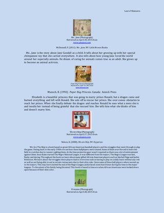 LauraVillanueva
Me…Jane (Photograph)
Retrieved on April 28, 2015 from
www.amazon.com
McDonnell, P. (2011). Me…Jane. NY: LittleBrown Books
Me…Jane is the story about Jane Goodall as a child. It tells about her growing up with her special
chimpanzee toy that she carried everywhere. It also tells about how young Jane loved the world
around her especially animals. He dream of caring for animals comes true as an adult. She grows up
to become an animal activists.
Paper Bag Princess (Photograph)
Retrieved on April 19, 2015 from
www.amazon.com
Munsch, R. (1992). Paper Bag Princess. Canada: Annick Press
Elizabeth is a beautiful princess that was going to marry prince Ronald, but a dragon came and
burned everything and left with Ronald. She sets off to rescue her prince. She over comes obstacles to
reach her prince. When she finally defeats the dragon and reaches Ronald he sees what a mess she is
and insults her instead of being grateful that she rescued him. She tells him what she thinks of him
and doesn’t marry him.
WeAreShip (Photograph)
Retrieved on April 27, 2015 from
www.amazon.com
Nelson, K. (2008). We are Ship. NY: Hyperion
We AreTheShip is abook based on great African American baseball players and thestruggles they went through to play
the game. Dating back to theearly 1900s weseehow theseballplayers weretreated. Someof them wereforced to leavethe
field in crutches dueto runners spikingthem. At thetimeprotectivegear wasn’t required so therewas alot of mistreatment
against them. Soon Rubestarted TheNegro National League. It was different from themajors. TheNegro Leaguewas fast,
flashy and daring. Throughout thebook welearn aboutmany gifted African American playerssuch as Satchel Paigeand Jackie
Robinson. Welearn about thestruggles theseplayershad to overcomesuch as havingto play on adaily basis without any rest
as well as not beingable to eat in certain restaurants dueto theirskin color. Soon someof theseball players wheremoved up
to themajors. This may havestarted theend of theNegro League. Jackiefaced somehard times duringhis timein themajor
leagues. To theextent of his family beingthreated. This book is based in timeerawhen African Americans werelooked down
upon becauseof their skin color.
Primates (Photograph)
Retrieved on April 28, 2015 from
 