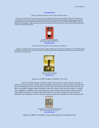 LauraVillanueva
www.amazon.com
Ottaviani. J, &Wicks, M. (2013). Primates. NY: LittleBrown Books
Primates is abook about threepassionatewomen, JaneGoodall, Dian Fossey, BiruteGaldikas. Thesethreeprimatologist
werestudents of Louis Leakey. Each oneof them madeaprofound contributionto primatology. Goodall was passionate and
was great at observing. Through her observationswenowknowmoreabout ourclosest relatives. Dian fought for whatshe
believed in. She fought for thegorillas sheloved. Birutewas patient. Shewent and loved it somuch that shestayed all because
of theloveshefelt for thegorillas.
Timmy Failure(Photograph)
Retrieved on April 28, 2015 from
www.amazon.com
Pastis, S. (2013). Timmy Failure. Somerville, Mass: Candlewick
Timmy is ayoungboy who runs a madeup detectiveagency with his partnerTotal, abigstuffed bear. Timmy dislikes school
especially his teacher and Corrina, his rival. RolloTookus, thesmartest kid is probablyhis onlyfriend sincethat’s who he gets
paired up with duringschool.
Bridge to Terabithia (Photography)
Retrieved on March 2, 2015 from
www.amazon.com
Paterson, K. (1987). Bridge to Terabithia. NY: Crown
Jess lives with his parents and three sisters. One summer he wakes up early everyday to
practice running. He wants to be the fastest fifth grader, but he wasn’t count on Leslie moving in next
door and joining the race on the first day of school. Leslie and Jess become best friends and make up
their own pretend kingdom called Terabithia in the back woods. Leslie shows Jess that he is strong
and courageous to standup to the school bully. Jess leaves with his music teacher without inviting
Leslie. When he returns he finds out that Leslie has had an accident and dies. At first he blames
himself for not being there with her but later comes to realize the strength that Leslie has given him.
Good Masters, Sweet Ladies (Photograph)
Retrieved on April 27, 2015 from
www.amazon.com
Schlitz, L.A. (2009). Good Masters, Sweet Ladies Boston, MA: Candlewick Press
 