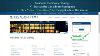 To access the library catalog :
 Start at the Cox Library homepage
 click “Search the catalog” on the right side of the screen.
 