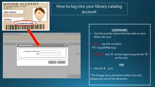 How to log into your library catalog
account
USERNAME:
• Use the number above the barcode on your
Milton ID card.
 ONLY use the numbers
EX: 12345678912345
 IGNORE the “A” at the beginning and the “B”
at the end.
PIN
• Use pin #: 1111
*To change your username and/or your pin,
please ask one of the librarians.
 
