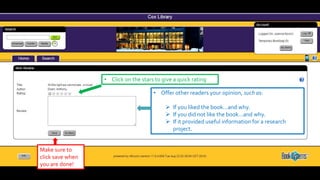 • Click on the stars to give a quick rating
• Offer other readers your opinion, such as:
 If you liked the book…and why.
 If you did not like the book…and why.
 If it provided useful information for a research
project.
Make sure to
click save when
you are done!
 