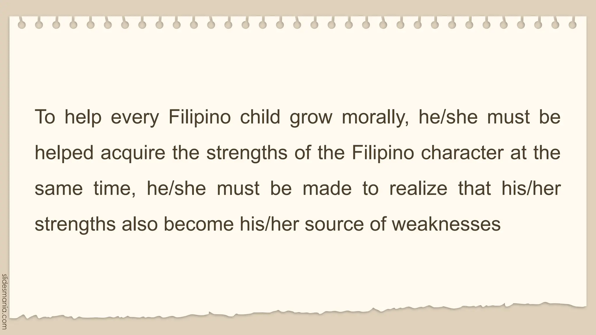 To help every Filipino child grow morally, he/she must be
helped acquire the strengths of the Filipino character at the
same time, he/she must be made to realize that his/her
strengths also become his/her source of weaknesses
 