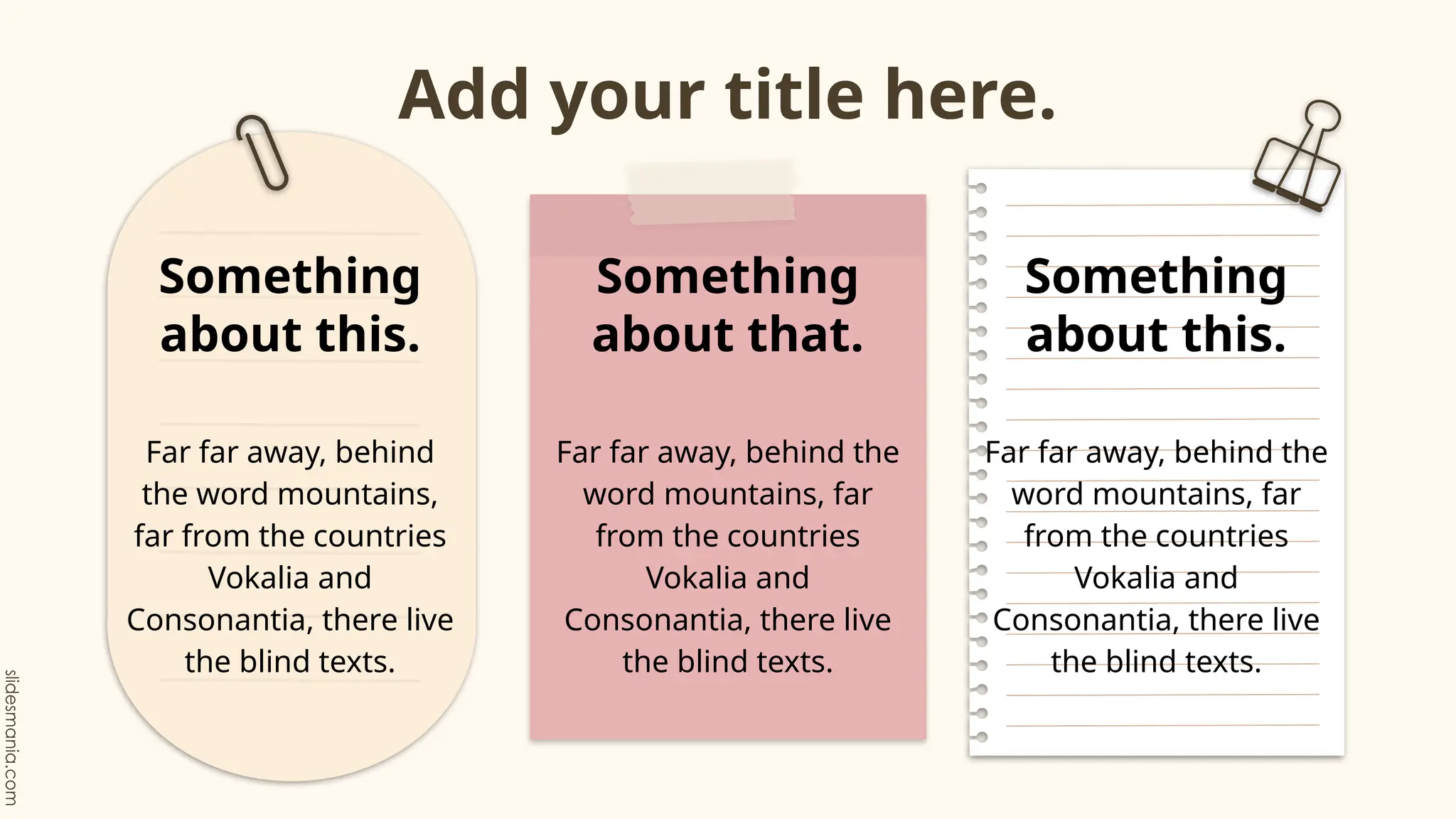 Add your title here.
Far far away, behind
the word mountains,
far from the countries
Vokalia and
Consonantia, there live
the blind texts.
Something
about this.
Far far away, behind the
word mountains, far
from the countries
Vokalia and
Consonantia, there live
the blind texts.
Something
about that.
Far far away, behind the
word mountains, far
from the countries
Vokalia and
Consonantia, there live
the blind texts.
Something
about this.
 