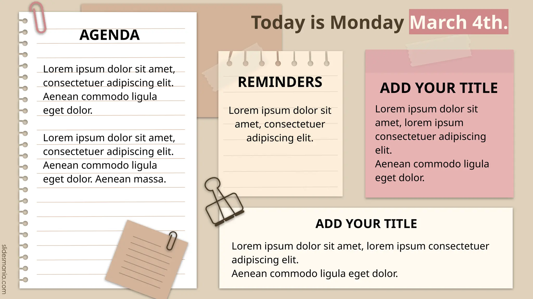 Today is Monday March 4th.
Lorem ipsum dolor sit amet,
consectetuer adipiscing elit.
Aenean commodo ligula
eget dolor.
Lorem ipsum dolor sit amet,
consectetuer adipiscing elit.
Aenean commodo ligula
eget dolor. Aenean massa.
AGENDA
Lorem ipsum dolor sit
amet, lorem ipsum
consectetuer adipiscing
elit.
Aenean commodo ligula
eget dolor.
ADD YOUR TITLE
Lorem ipsum dolor sit
amet, consectetuer
adipiscing elit.
REMINDERS
Lorem ipsum dolor sit amet, lorem ipsum consectetuer
adipiscing elit.
Aenean commodo ligula eget dolor.
ADD YOUR TITLE
 