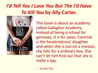 I’d Tell You I Love You But The I’d Have
         To Kill You by Ally Carter.
             This book is about an academy
             called Gallagher Academy.
             Instead of being a school for
             geniuses, it is for spies. Cammie
             is the headmistress’ daughter
             and when she is out on a mission,
             she falls for a ordinary boy. She
             can’t let him find out that she is
             really a spy.
             • By Abbi Yule
 