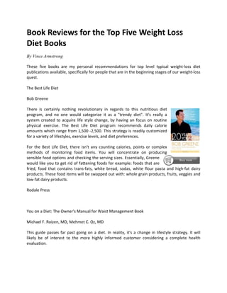 Book Reviews for the Top Five Weight Loss
Diet Books
By Vince Armstrong

These five books are my personal recommendations for top level typical weight-loss diet
publications available, specifically for people that are in the beginning stages of our weight-loss
quest.

The Best Life Diet

Bob Greene

There is certainly nothing revolutionary in regards to this nutritious diet
program, and no one would categorize it as a "trendy diet". It's really a
system created to acquire life style change, by having an focus on routine
physical exercise. The Best Life Diet program recommends daily calorie
amounts which range from 1,500 -2,500. This strategy is readily customized
for a variety of lifestyles, exercise levels, and diet preferences.

For the Best Life Diet, there isn't any counting calories, points or complex
methods of monitoring food items. You will concentrate on producing
sensible food options and checking the serving sizes. Essentially, Greene
would like you to get rid of fattening foods for example: foods that are
fried, food that contains trans-fats, white bread, sodas, white flour pasta and high-fat dairy
products. These food items will be swapped out with: whole grain products, fruits, veggies and
low-fat dairy products.

Rodale Press



You on a Diet: The Owner's Manual for Waist Management Book

Michael F. Roizen, MD, Mehmet C. Oz, MD

This guide passes far past going on a diet. In reality, it's a change in lifestyle strategy. It will
likely be of interest to the more highly informed customer considering a complete health
evaluation.
 