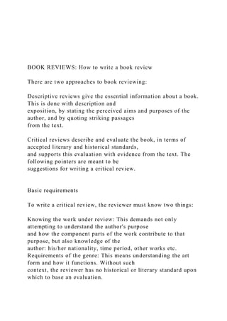 BOOK REVIEWS: How to write a book review
There are two approaches to book reviewing:
Descriptive reviews give the essential information about a book.
This is done with description and
exposition, by stating the perceived aims and purposes of the
author, and by quoting striking passages
from the text.
Critical reviews describe and evaluate the book, in terms of
accepted literary and historical standards,
and supports this evaluation with evidence from the text. The
following pointers are meant to be
suggestions for writing a critical review.
Basic requirements
To write a critical review, the reviewer must know two things:
Knowing the work under review: This demands not only
attempting to understand the author's purpose
and how the component parts of the work contribute to that
purpose, but also knowledge of the
author: his/her nationality, time period, other works etc.
Requirements of the genre: This means understanding the art
form and how it functions. Without such
context, the reviewer has no historical or literary standard upon
which to base an evaluation.
 